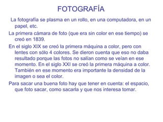 FOTOGRAFÍA
La fotografía se plasma en un rollo, en una computadora, en un
papel, etc.
La primera cámara de foto (que era sin color en ese tiempo) se
creó en 1839.
En el siglo XIX se creó la primera máquina a color, pero con
lentes con sólo 4 colores. Se dieron cuenta que eso no daba
resultado porque las fotos no salían como se veían en ese
momento. En el siglo XXI se creó la primera máquina a color.
También en ese momento era importante la densidad de la
imagen o sea el color.
Para sacar una buena foto hay que tener en cuenta: el espacio,
que foto sacar, como sacarla y que nos interesa tomar.
 