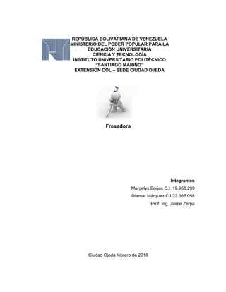 Fresadora
Integrantes
Margelys Borjas C.I. 19.968.299
Diamar Márquez C.I 22.366.058
Prof: Ing. Jaime Zerpa
Ciudad Ojeda febrero de 2018
REPÚBLICA BOLIVARIANA DE VENEZUELA
MINISTERIO DEL PODER POPULAR PARA LA
EDUCACIÓN UNIVERSITARIA
CIENCIA Y TECNOLOGÍA
INSTITUTO UNIVERSITARIO POLITÉCNICO
“SANTIAGO MARIÑO”
EXTENSIÓN COL – SEDE CIUDAD OJEDA
 