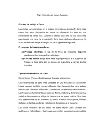 Fig.4. Ejemplos de piezas frezadas
Proceso de trabajo al fresar
Las virutas son arrancadas en el fresado por medio de la rotación de la fresa
cuyos filos estas dispuestos en forma circunferencial. La fresa es una
herramienta de varios filos. Durante el fresado cada filo no está nada más
que durante una parte de la revolución de la fresa, dedicado al arranque de
viruta, el resto del tiempo el filo gira en vacío y puede refrigerarse.
El proceso de fresado puede ser:
a.) Proceso cilíndrico: el eje de la fresa se encuentra dispuesta
paralelamente a la superficie del trabajo.
b.) Fresado frontal: el eje de la fresa es perpendicular a la superficie de
trabajo, la fresa corta con los dientes de la periferia y con los dientes
frontales.
Tipos de herramientas de corte.
Herramientas (Fresas cilíndricas para diversas aplicaciones)
Las herramientas de corte más utilizadas en una fresadora se denominan
fresas, aunque también pueden utilizarse otras herramientas para realizar
operaciones diferentes al fresado, como brocas para taladrar o escariadores.
Las fresas son herramientas de corte de forma, material y dimensiones muy
variados de acuerdo con el tipo de fresado que se quiera realizar. Una fresa
está determinada por su diámetro, su forma, material constituyente, número
de labios o dientes que tenga y el sistema de sujeción a la máquina.
Los labios cortantes de las fresas de acero rápido (HSS) pueden ser
rectilíneos o helicoidales, y las fresas que montan plaquitas intercambiables
 