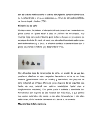 son de carburo metálico como el carburo de tungsteno, conocido como widia,
de metal cerámica o, en casos especiales, de nitruro de boro cúbico (CBN) o
de diamante poli cristalino (PDC).
Herramienta de corte
Un instrumento de corte es el elemento utilizado para extraer material de una
pieza cuando se quiere llevar a cabo un proceso de mecanizado. Hay
muchos tipos para cada máquina, pero todas se basan en un proceso de
arranque de viruta. Es decir, al haber una elevada diferencia de velocidades
entre la herramienta y la pieza, al entrar en contacto la arista de corte con la
pieza, se arranca el material y se desprende la viruta.
Hay diferentes tipos de herramientas de corte, en función de su uso. Las
podríamos clasificar en dos categorías: herramienta hecha de un único
material (generalmente acero al cobalto), y herramienta con plaquitas de
corte industrial. La principal diferencia es que la punta de las segundas está
hecha de otro material con mejores propiedades (metal duro o
conglomerados metálicos). Esta punta puede ir soldada o atornillada. Las
herramientas con la punta de otro material, son más duras, lo que permite
que corten materiales más duros, a más altas temperaturas y más altas
velocidades, sin incrementar demasiado el coste de la herramienta.
Movimientos de la herramienta
 
