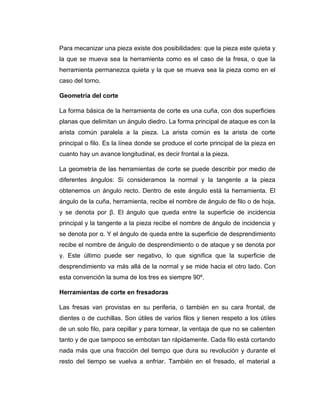 Para mecanizar una pieza existe dos posibilidades: que la pieza este quieta y
la que se mueva sea la herramienta como es el caso de la fresa, o que la
herramienta permanezca quieta y la que se mueva sea la pieza como en el
caso del torno.
Geometría del corte
La forma básica de la herramienta de corte es una cuña, con dos superficies
planas que delimitan un ángulo diedro. La forma principal de ataque es con la
arista común paralela a la pieza. La arista común es la arista de corte
principal o filo. Es la línea donde se produce el corte principal de la pieza en
cuanto hay un avance longitudinal, es decir frontal a la pieza.
La geometría de las herramientas de corte se puede describir por medio de
diferentes ángulos: Si consideramos la normal y la tangente a la pieza
obtenemos un ángulo recto. Dentro de este ángulo está la herramienta. El
ángulo de la cuña, herramienta, recibe el nombre de ángulo de filo o de hoja,
y se denota por β. El ángulo que queda entre la superficie de incidencia
principal y la tangente a la pieza recibe el nombre de ángulo de incidencia y
se denota por α. Y el ángulo de queda entre la superficie de desprendimiento
recibe el nombre de ángulo de desprendimiento o de ataque y se denota por
γ. Este último puede ser negativo, lo que significa que la superficie de
desprendimiento va más allá de la normal y se mide hacia el otro lado. Con
esta convención la suma de los tres es siempre 90º.
Herramientas de corte en fresadoras
Las fresas van provistas en su periferia, o también en su cara frontal, de
dientes o de cuchillas. Son útiles de varios filos y tienen respeto a los útiles
de un solo filo, para cepillar y para tornear, la ventaja de que no se calienten
tanto y de que tampoco se embotan tan rápidamente. Cada filo está cortando
nada más que una fracción del tiempo que dura su revolución y durante el
resto del tiempo se vuelva a enfriar. También en el fresado, el material a
 