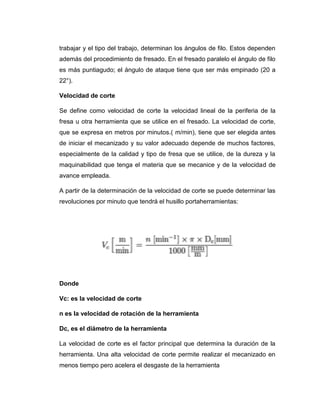 trabajar y el tipo del trabajo, determinan los ángulos de filo. Estos dependen
además del procedimiento de fresado. En el fresado paralelo el ángulo de filo
es más puntiagudo; el ángulo de ataque tiene que ser más empinado (20 a
22°).
Velocidad de corte
Se define como velocidad de corte la velocidad lineal de la periferia de la
fresa u otra herramienta que se utilice en el fresado. La velocidad de corte,
que se expresa en metros por minutos.( m/min), tiene que ser elegida antes
de iniciar el mecanizado y su valor adecuado depende de muchos factores,
especialmente de la calidad y tipo de fresa que se utilice, de la dureza y la
maquinabilidad que tenga el materia que se mecanice y de la velocidad de
avance empleada.
A partir de la determinación de la velocidad de corte se puede determinar las
revoluciones por minuto que tendrá el husillo portaherramientas:
Donde
Vc: es la velocidad de corte
n es la velocidad de rotación de la herramienta
Dc, es el diámetro de la herramienta
La velocidad de corte es el factor principal que determina la duración de la
herramienta. Una alta velocidad de corte permite realizar el mecanizado en
menos tiempo pero acelera el desgaste de la herramienta
 