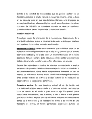 Debido a la variedad de mecanizados que se pueden realizar en las
fresadoras actuales, al amplio número de máquinas diferentes entre sí, tanto
en su potencia como en sus características técnicas, a la diversidad de
accesorios utilizados y a la necesidad de cumplir especificaciones de calidad
rigurosas, la utilización de fresadoras requiere de personal cualificado
profesionalmente, ya sea programador, preparador o fresador.
Tipos de fresadoras
Fresadoras según la orientación de la herramienta, Dependiendo de la
orientación del eje de giro de la herramienta de corte, se distinguen tres tipos
de fresadoras: horizontales, verticales y universales.
Fresadora horizontal; utiliza fresas cilíndricas que se montan sobre un eje
horizontal accionado por el cabezal de la máquina y apoyado por un extremo
sobre dicho cabezal y por el otro sobre un rodamiento situado en el puente
deslizante llamado carnero. Esta máquina permite realizar principalmente
trabajos de ranurado, con diferentes perfiles o formas de las ranuras.
Cuando las operaciones a realizar lo permiten, principalmente al realizar
varias ranuras paralelas, puede aumentarse la productividad montando en el
eje portaherramientas varias fresas conjuntamente formando un tren de
fresado. La profundidad máxima de una ranura está limitada por la diferencia
entre el radio exterior de la fresa y el radio exterior de los casquillos de
separación que la sujetan al eje porta fresas.
Fresadora vertical: En una fresadora vertical, el eje del husillo está
orientado verticalmente, perpendicular a la mesa de trabajo. Las fresas de
corte se montan en el husillo y giran sobre su eje. En general, puede
desplazarse verticalmente, bien el husillo, o bien la mesa, lo que permite
profundizar el corte. Hay dos tipos de fresadoras verticales: las fresadoras de
banco fijo o de bancada y las fresadoras de torreta o de consola. En una
fresadora de torreta, el husillo permanece estacionario durante las
 