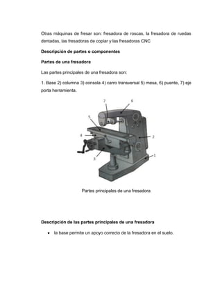 Otras máquinas de fresar son: fresadora de roscas, la fresadora de ruedas
dentadas, las fresadoras de copiar y las fresadoras CNC
Descripción de partes o componentes
Partes de una fresadora
Las partes principales de una fresadora son:
1. Base 2) columna 3) consola 4) carro transversal 5) mesa, 6) puente, 7) eje
porta herramienta.
Partes principales de una fresadora
Descripción de las partes principales de una fresadora
la base permite un apoyo correcto de la fresadora en el suelo.
 