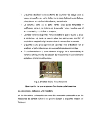 El cuerpo o bastidor tiene una forma de columna y se apoya sobre la
base o ambas forman parte de la misma pieza, habitualmente, la base
y la columna son de fundición aleada y estabilizada.
La columna tiene en la parte frontal unas guías templadas y
rectificadas para el movimiento de la consola y unos mandos para el
accionamiento y control de la máquina.
La mesa tiene una superficie ranurada sobre la que se sujeta la pieza
a conformar. La mesa se apoya sobre dos carros que permiten el
movimiento longitudinal y transversal de la mesa sobre la consola.
El puente es una pieza apoyada en voladizo sobre el bastidor y en el
se alojan unas lunetas donde se apoya el eje portaherramientas.
El portaherramientas o porta fresas es el apoyo de la herramienta y le
transmite el movimiento de rotación del mecanismo de accionamiento
alojado en el interior del bastidor.
Fig. 3. Detalles de una mesa fresadora
Descripción de operaciones o funciones en la fresadora
Operaciones de trabajo en una fresadora:
En las fresadoras universales utilizando los accesorios adecuados o en las
fresadoras de control numérico se puede realizar la siguiente relación de
fresados:
 