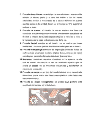 7. Fresado de cavidades: en este tipo de operaciones es recomendable
realizar un taladro previo y a partir del mismo y con las fresas
adecuadas abordar el mecanizado de la cavidad teniendo en cuenta
que los radios de la cavidad deben ser al menos un 15% superior al
radio de la fresa.
8. Fresado de roscas: el fresado de roscas requiere una fresadora
capaza de realizar interpolación helicoidal simultánea en dos grados de
libertad; la rotación de la pieza respecto al eje de la hélice de la rosca y
la translación de la pieza en la dirección de dicho eje.
9. Fresado frontal: consiste en el fresado que se realiza con fresas
helicoidales cilíndricas que atacan frontalmente la operación el fresado.
10.Fresado de engranaje: el fresado de engranajes apenas se realiza ya
en fresadoras universales mediante el plato divisor, sino que se hacen
en máquinas especiales llamadas talladoras de engranajes.
11.Mortajado: consiste en mecanizar chaveteros en los agujeros, para la
cual se utilizan brochadoras o bien un accesorio especial que se
acopla al cabezal de las fresadoras universales y transforman el
movimiento en rotación.
12.Fresado en rampa: es un tipo de fresado habitual en el mecanizado
de modelos que se realiza con fresadoras copiadoras o con fresadoras
de control numérico.
13.Fresado de piezas hexagonales: las piezas cuya periferia está
constituida por caras o por entalladuras.
 