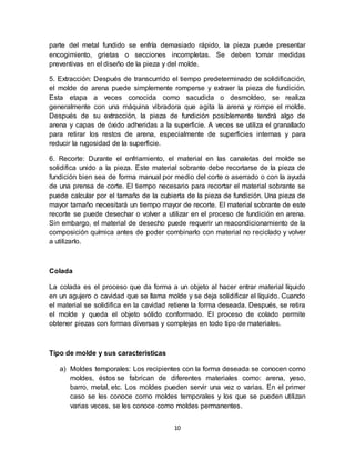 10
parte del metal fundido se enfría demasiado rápido, la pieza puede presentar
encogimiento, grietas o secciones incompletas. Se deben tomar medidas
preventivas en el diseño de la pieza y del molde.
5. Extracción: Después de transcurrido el tiempo predeterminado de solidificación,
el molde de arena puede simplemente romperse y extraer la pieza de fundición.
Esta etapa a veces conocida como sacudida o desmoldeo, se realiza
generalmente con una máquina vibradora que agita la arena y rompe el molde.
Después de su extracción, la pieza de fundición posiblemente tendrá algo de
arena y capas de óxido adheridas a la superficie. A veces se utiliza el granallado
para retirar los restos de arena, especialmente de superficies internas y para
reducir la rugosidad de la superficie.
6. Recorte: Durante el enfriamiento, el material en las canaletas del molde se
solidifica unido a la pieza. Este material sobrante debe recortarse de la pieza de
fundición bien sea de forma manual por medio del corte o aserrado o con la ayuda
de una prensa de corte. El tiempo necesario para recortar el material sobrante se
puede calcular por el tamaño de la cubierta de la pieza de fundición. Una pieza de
mayor tamaño necesitará un tiempo mayor de recorte. El material sobrante de este
recorte se puede desechar o volver a utilizar en el proceso de fundición en arena.
Sin embargo, el material de desecho puede requerir un reacondicionamiento de la
composición química antes de poder combinarlo con material no reciclado y volver
a utilizarlo.
Colada
La colada es el proceso que da forma a un objeto al hacer entrar material líquido
en un agujero o cavidad que se llama molde y se deja solidificar el líquido. Cuando
el material se solidifica en la cavidad retiene la forma deseada. Después, se retira
el molde y queda el objeto sólido conformado. El proceso de colado permite
obtener piezas con formas diversas y complejas en todo tipo de materiales.
Tipo de molde y sus características
a) Moldes temporales: Los recipientes con la forma deseada se conocen como
moldes, éstos se fabrican de diferentes materiales como: arena, yeso,
barro, metal, etc. Los moldes pueden servir una vez o varias. En el primer
caso se les conoce como moldes temporales y los que se pueden utilizan
varias veces, se les conoce como moldes permanentes.
 