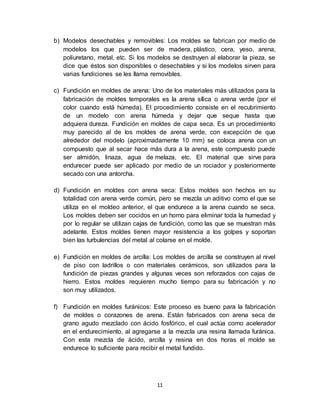 11
b) Modelos desechables y removibles: Los moldes se fabrican por medio de
modelos los que pueden ser de madera, plástico, cera, yeso, arena,
poliuretano, metal, etc. Si los modelos se destruyen al elaborar la pieza, se
dice que éstos son disponibles o desechables y si los modelos sirven para
varias fundiciones se les llama removibles.
c) Fundición en moldes de arena: Uno de los materiales más utilizados para la
fabricación de moldes temporales es la arena sílica o arena verde (por el
color cuando está húmeda). El procedimiento consiste en el recubrimiento
de un modelo con arena húmeda y dejar que seque hasta que
adquiera dureza. Fundición en moldes de capa seca. Es un procedimiento
muy parecido al de los moldes de arena verde, con excepción de que
alrededor del modelo (aproximadamente 10 mm) se coloca arena con un
compuesto que al secar hace más dura a la arena, este compuesto puede
ser almidón, linaza, agua de melaza, etc. El material que sirve para
endurecer puede ser aplicado por medio de un rociador y posteriormente
secado con una antorcha.
d) Fundición en moldes con arena seca: Estos moldes son hechos en su
totalidad con arena verde común, pero se mezcla un aditivo como el que se
utiliza en el moldeo anterior, el que endurece a la arena cuando se seca.
Los moldes deben ser cocidos en un horno para eliminar toda la humedad y
por lo regular se utilizan cajas de fundición, como las que se muestran más
adelante. Estos moldes tienen mayor resistencia a los golpes y soportan
bien las turbulencias del metal al colarse en el molde.
e) Fundición en moldes de arcilla: Los moldes de arcilla se construyen al nivel
de piso con ladrillos o con materiales cerámicos, son utilizados para la
fundición de piezas grandes y algunas veces son reforzados con cajas de
hierro. Estos moldes requieren mucho tiempo para su fabricación y no
son muy utilizados.
f) Fundición en moldes furánicos: Este proceso es bueno para la fabricación
de moldes o corazones de arena. Están fabricados con arena seca de
grano agudo mezclado con ácido fosfórico, el cual actúa como acelerador
en el endurecimiento, al agregarse a la mezcla una resina llamada furánica.
Con esta mezcla de ácido, arcilla y resina en dos horas el molde se
endurece lo suficiente para recibir el metal fundido.
 