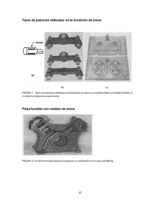12
Tipos de patrones utilizados en la fundición de arena
(b) (c)
FIGURA 1. Tipos de patrones utilizados en la fundición en arena:a) modelo sólido,b) modelo dividido,c)
modelo con placa de acoplamiento
Pieza fundida con moldeo de arena
FIGURA 2. Fundición en arena para el cuerpo de un compresor con un peso de 680 Kg
 