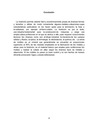 14
Conclusión
La fundición permite obtener fácil y económicamente piezas de diversas formas
y tamaños y utilizar de modo conveniente algunos metales y aleaciones cuyas
características particulares no los hacen aptos para la laminación, la forja o
la soldadura, por ejemplo el hierro colado. La fundición es por lo tanto,
una industria fundamental para la construcción de máquinas y exige una
amplia cultura profesional en el que se dedica a ella, pues requiere conocimientos
técnicos tan diversos como son el dibujo industrial, la mecánica de los cuerpos
sólidos y fluidos, la óptica, la termología, la electrotecnia, la química, etc. La arena
de moldeo es un mineral que generalmente se encuentra en proporciones
superiores al 90% de las mezclas empleadas en la fabricación de los moldes y
almas para la fundición, es el material básico que emplea para confeccionar los
moldes y realizar la colada en ellas según los diversos tipos de metales y
aleaciones. Si los moldes no pasan un buen control y no son hechos de manera
eficiente provocaran fugas y piezas defectuosas.
 
