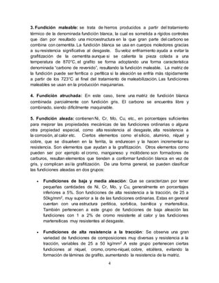 4
3. Fundición maleable: se trata de hierros producidos a partir del tratamiento
térmico de la denominada fundición blanca, la cual es sometida a rígidos controles
que dan por resultado una microestructura en la que gran parte del carbono se
combina con cementita. La fundición blanca se usa en cuerpos moledores gracias
a su resistencia significativa al desgaste. Su veloz enfriamiento ayuda a evitar la
grafitización de la cementita aunque si se calienta la pieza colada a una
temperatura de 870°C, el grafito se forma adoptando una forma característica
denominada “carbono de revenido”, resultando la fundición maleable. La matriz de
la fundición puede ser ferrítica o perlítica si la aleación se enfría más rápidamente
a partir de los 723°C al final del tratamiento de maleabilización. Las fundiciones
maleables se usan en la producción maquinarias.
4. Fundición atruchada: En este caso, tiene una matriz de fundición blanca
combinada parcialmente con fundición gris. El carbono se encuentra libre y
combinado, siendo difícilmente maquinable.
5. Fundición aleada: contienen Ni, Cr, Mo, Cu, etc., en porcentajes suficientes
para mejorar las propiedades mecánicas de las fundiciones ordinarias o alguna
otra propiedad especial, como alta resistencia al desgaste, alta resistencia a
la corrosión, al calor etc. Ciertos elementos como el silicio, aluminio, níquel y
cobre, que se disuelven en la ferrita, la endurecen y la hacen incrementar su
resistencia. Son elementos que ayudan a la grafitización. Otros elementos como
pueden ser por ejemplo el cromo, manganeso y molibdeno son formadores de
carburos, resultan elementos que tienden a conformar fundición blanca en vez de
gris, y complican así la grafitización. De una forma general, se pueden clasificar
las fundiciones aleadas en dos grupos:
 Fundiciones de baja y media aleación: Que se caracterizan por tener
pequeñas cantidades de Ni, Cr, Mo, y Cu, generalmente en porcentajes
inferiores a 5%. Son fundiciones de alta resistencia a la tracción, de 25 a
50kg/mm2, muy superior a la de las fundiciones ordinarias. Estas en general
cuentan con una estructura perlitica, sorbítica, bainítica y martensítica.
También pertenecen a este grupo de fundiciones de baja aleación las
fundiciones con 1 a 2% de cromo resistente al calor y las fundiciones
martensíticas muy resistentes al desgaste.
 Fundiciones de alta resistencia a la tracción: Se observa una gran
variedad de fundiciones de composiciones muy diversas y resistencia a la
tracción, variables de 25 a 50 kg/mm2 .A este grupo pertenecen ciertas
fundiciones al níquel, cromo, cromo-níquel, cobre, etcétera, evitando la
formación de láminas de grafito, aumentando la resistencia de la matriz.
 