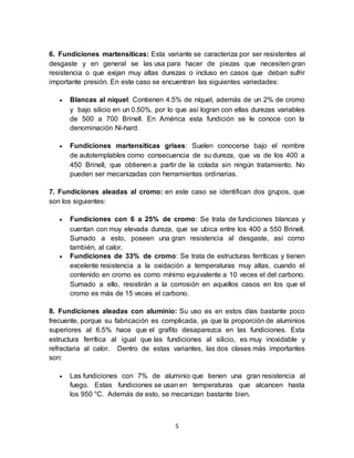 5
6. Fundiciones martensíticas: Esta variante se caracteriza por ser resistentes al
desgaste y en general se las usa para hacer de piezas que necesiten gran
resistencia o que exijan muy altas durezas o incluso en casos que deban sufrir
importante presión. En este caso se encuentran las siguientes variedades:
 Blancas al níquel: Contienen 4.5% de níquel, además de un 2% de cromo
y bajo silicio en un 0.50%, por lo que así logran con ellas durezas variables
de 500 a 700 Brinell. En América esta fundición se le conoce con la
denominación Ni-hard.
 Fundiciones martensíticas grises: Suelen conocerse bajo el nombre
de autotemplables como consecuencia de su dureza, que va de los 400 a
450 Brinell, que obtienen a partir de la colada sin ningún tratamiento. No
pueden ser mecanizadas con herramientas ordinarias.
7. Fundiciones aleadas al cromo: en este caso se identifican dos grupos, que
son los siguientes:
 Fundiciones con 6 a 25% de cromo: Se trata de fundiciones blancas y
cuentan con muy elevada dureza, que se ubica entre los 400 a 550 Brinell.
Sumado a esto, poseen una gran resistencia al desgaste, así como
también, al calor.
 Fundiciones de 33% de cromo: Se trata de estructuras ferríticas y tienen
excelente resistencia a la oxidación a temperaturas muy altas, cuando el
contenido en cromo es como mínimo equivalente a 10 veces el del carbono.
Sumado a ello, resistirán a la corrosión en aquellos casos en los que el
cromo es más de 15 veces el carbono.
8. Fundiciones aleadas con aluminio: Su uso es en estos días bastante poco
frecuente, porque su fabricación es complicada, ya que la proporción de aluminios
superiores al 6.5% hace que el grafito desaparezca en las fundiciones. Esta
estructura ferrítica al igual que las fundiciones al silicio, es muy inoxidable y
refractaria al calor. Dentro de estas variantes, las dos clases más importantes
son:
 Las fundiciones con 7% de aluminio que tienen una gran resistencia al
fuego. Estas fundiciones se usan en temperaturas que alcancen hasta
los 950 °C. Además de esto, se mecanizan bastante bien.
 