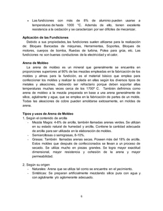 6
 Las fundiciones con más de 8% de aluminio pueden usarse a
temperaturas de hasta 1000 °C. Además de ello, tienen excelente
resistencia a la oxidación y se caracterizan por ser difíciles de mecanizar.
Aplicación de las Fundiciones
Debido a sus propiedades, las fundiciones suelen utilizarse para la realización
de: Bloques Bancadas de máquinas, Herramientas, Soportes, Bloques de
motores, cuerpos de bomba, Ruedas de turbina, Polea para grúa, etc. Las
fundiciones no son buenas conductoras de la electricidad y el calor.
Arena de Moldeo
La arena de moldeo es un mineral que generalmente se encuentra en
proporciones superiores al 90% de las mezclas empleadas en la fabricación de los
moldes y almas para la fundición, es el material básico que emplea para
confeccionar los moldes y realizar la colada en ellas según los diversos tipos de
metales y aleaciones, debiendo ser refractario porque deben soportar altas
temperaturas muchas veces cerca de los 1700º C. También definimos como
arena de moldeo a la mezcla preparada en base a una arena generalmente de
sílice, aglutinante y agua, que se emplea en la fabricación de partes de un molde.
Todas las aleaciones de cobre pueden amoldarse exitosamente, en moldes de
arena.
Tipos y usos de Arena de Moldeo
1. Según el contenido de arcilla
- Mezcla Magra: 4-8% de arcilla, también llamadas arenas verdes. Se utilizan
en su estado natural de humedad y arcilla. Contiene la cantidad adecuada
de arcilla para ser utilizada en la elaboración de moldes.
- Semiarcillosas o semigrasas, 8-10%.
- Grasas: También llamadas arenas secas. Poseen más del 18% de arcilla.
Estos moldes que después de confeccionados se llevan a un proceso de
secado. Se utiliza mucho en piezas grandes. Se logra mayor exactitud
dimensional, mayor resistencia y cohesión de la arena y mayor
permeabilidad.
2. Según su origen
- Naturales: Arena que se utiliza tal como se encuentra en el yacimiento.
- Sintéticas: Se preparan artificialmente mezclando sílice pura con agua y
con aglutinante y/o aglomerante adecuado.
 
