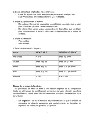 7
3. Según se les haya empleado o no en el proceso
- Nueva: Es aquella que se va a emplear por primera vez en el proceso
- Vieja: Arena usada en coladas anteriores y es reutilizada.
4. Según su aplicación en el moldeo:
- De contacto: Son arenas preparadas con calidades especiales que se usan
para formar una pequeña capa sobre el modelo.
- De relleno: Son arenas viejas procedentes del desmoldeo que se utilizan
para complementar el llenado del molde a continuación de la arena de
contacto.
5. Según su utilización
- Para moldes
- Para machos
6. De acuerdo al tamaño de grano
Arena INDICE AF.S. TAMAÑO DE GRANO
Muy Grasa < a 18 entre 1 y 2 mm
Gruesa entre 18 y 35 entre 0.5 y 1 mm
Media entre 35 y 60 entre 0.25 y 0.5 mm
Fina entre 60 y 150 entre 0.12 y 0.25 mm
Finísima > 150 < 0.10 mm
Etapas del proceso de fundición
La posibilidad de fundir un metal o una aleación depende de su composición
(fijada por el intervalo de solidificación), temperatura de fusión y tensión superficial
del metal fundido. Todos estos factores determinan su fluidez. Se utilizan tres tipos
de fundición:
 En lingoteras: Se usa la fundición de primera fusión a la que se añaden los
elementos de aleación necesarios que posteriormente se depositan en
lingoteras de colada por gravedad o a presión.
 
