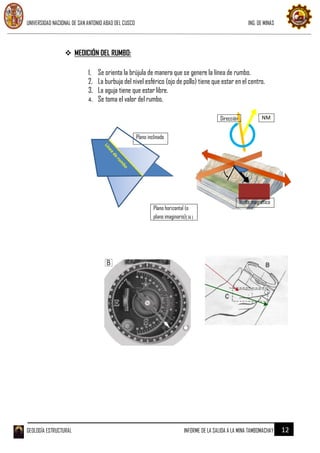UNIVERSIDAD NACIONAL DE SAN ANTONIO ABAD DEL CUSCO ING. DE MINAS
GEOLOGÍA ESTRUCTURAL INFORME DE LA SALIDA A LA MINA TAMBOMACHAY 12
 MEDICIÓN DEL RUMBO:
1. Se orienta la brújula de manera que se genere la línea de rumbo.
2. La burbuja del nivel esférico (ojo de pollo) tiene que estar en el centro.
3. La aguja tiene que estar libre.
4. Se toma el valor del rumbo.
NMDirección
Plano inclinado
Norte magnético
Plano horizontal (o
plano imaginario)( 14 )
 