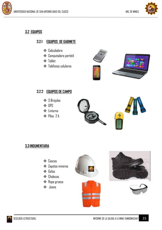 UNIVERSIDAD NACIONAL DE SAN ANTONIO ABAD DEL CUSCO ING. DE MINAS
GEOLOGÍA ESTRUCTURAL INFORME DE LA SALIDA A LA MINA TAMBOMACHAY 15
3.2 EQUIPOS
3.2.1 EQUIPOS DE GABINETE
 Calculadora
 Computadora portátil
 Tablet
 Teléfonos celulares
3.2.2 EQUIPOS DE CAMPO
 3 Brújulas
 GPS
 Linterna
 Pilas 2 A
3.3 INDUMENTARIA
 Cascos
 Zapatos mineros
 Gafas
 Chalecos
 Ropa gruesa
 Jeans
 