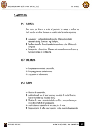 UNIVERSIDAD NACIONAL DE SAN ANTONIO ABAD DEL CUSCO ING. DE MINAS
GEOLOGÍA ESTRUCTURAL INFORME DE LA SALIDA A LA MINA TAMBOMACHAY 17
3.4 METODOLOGÍA
3.4.1 GABINETE:
Días antes de llevarse a acabo el proyecto, se revisa y verifica los
instrumentos a realizar, tomando en consideración las pautas siguientes:
 Adquisición y verificación de instrumentos del departamento de
topografía de Ing. De minas e Ing. Geológica.
 Las baterías de los dispositivos electrónicos deben estar debidamente
cargadas.
 Los aparatos y dispositivos, deben encontrarse en buenas condiciones y
funcionamiento a un nivel óptimo.
3.4.2 PRE-CAMPO:
 Compra de instrumentos y materiales.
 Compra y preparación de insumos.
 Adquisición de indumentaria.
3.4.3 CAMPO:
 Medición de los cordeles.
 Análisis de cada una de las progresivas (medición de hastial derecho,
hastial izquierdo, caja piso, caja techo).
 Medición de rumbo y buzamiento de los cordeles correspondientes por
medio del método de brújula colgante.
 Análisis de veta (caja techo de veta, caja piso de veta).
 Reconocimiento de fallas y su respectivo rumbo, buzamiento y dirección.
 