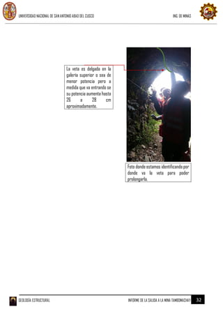 UNIVERSIDAD NACIONAL DE SAN ANTONIO ABAD DEL CUSCO ING. DE MINAS
GEOLOGÍA ESTRUCTURAL INFORME DE LA SALIDA A LA MINA TAMBOMACHAY 32
La veta es delgada en la
galería superior o sea de
menor potencia pero a
medida que va entrando se
su potencia aumenta hasta
26 a 28 cm
aproximadamente.
Foto donde estamos identificando por
donde va la veta para poder
prolongarla.
 