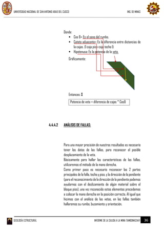 UNIVERSIDAD NACIONAL DE SAN ANTONIO ABAD DEL CUSCO ING. DE MINAS
GEOLOGÍA ESTRUCTURAL INFORME DE LA SALIDA A LA MINA TAMBOMACHAY 36
Donde:
 Cos &= Es el seno del rumbo.
 Cateto adyacente= Es la diferencia entre distancias de
la cajas. (l caja piso-caja techo l)
 Hipotenusa: Es la potencia de la veta.
Gráficamente:
Entonces: $
Potencia de veta = diferencia de cajas * Cos&
4.4.4.2 ANÁLISIS DE FALLAS:
Para una mayor precisión de nuestros resultados es necesario
tener los datos de las fallas, para reconocer el posible
desplazamiento de la veta.
Básicamente para hallar las características de las fallas,
utilizaremos el método de la mano derecha.
Como primer paso es necesario reconocer las 2 partes
principales de la falla, techoypiso, yla dirección de la pendiente
(paraelreconocimientodeladirecciónde lapendientepodemos
ayudarnos con el deslizamiento de algún material sobre el
bloque piso), una vez reconocido estos elementos procedemos
a colocar la mano derecha en la posición correcta. Al igual que
hicimos con el análisis de las vetas, en las fallas también
hallaremos su rumbo, buzamiento y orientación.
 