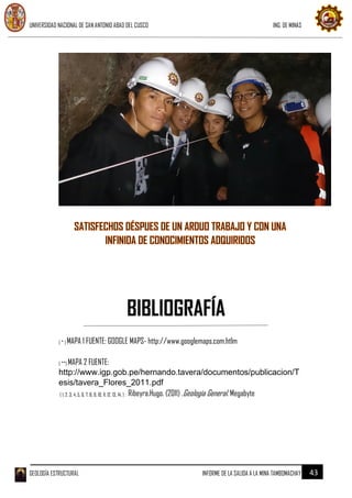 UNIVERSIDAD NACIONAL DE SAN ANTONIO ABAD DEL CUSCO ING. DE MINAS
GEOLOGÍA ESTRUCTURAL INFORME DE LA SALIDA A LA MINA TAMBOMACHAY 43
( * ) MAPA 1 FUENTE: GOOGLE MAPS- http://www.googlemaps.com.htlm
( **) MAPA 2 FUENTE:
http://www.igp.gob.pe/hernando.tavera/documentos/publicacion/T
esis/tavera_Flores_2011.pdf
( 1, 2, 3, 4, 5, 6, 7, 8, 9, 10, 11, 12, 13, 14, ) : Ribeyra.Hugo. (2011) .Geología General. Megabyte
BIBLIOGRAFÍA
 