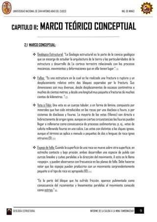 UNIVERSIDAD NACIONAL DE SAN ANTONIO ABAD DEL CUSCO ING. DE MINAS
GEOLOGÍA ESTRUCTURAL INFORME DE LA SALIDA A LA MINA TAMBOMACHAY 9
2.1 MARCO CONCEPTUAL:
 Geológica Estructural: “La Geología estructural es la parte de la ciencia geológica
que se encarga de estudiar la arquitectura de la tierra y las particularidades de la
estructura y desarrollo de La corteza terrestre relacionado con los procesos
mecánicos, movimientos y deformaciones que en ella tienen lugar.”( 1)
 Fallas: “Es una estructura en la cual se ha realizado una fractura o ruptura y un
desplazamiento relativo entre dos bloques separados por la fractura. Sus
dimensiones son muy diversas, desde desplazamientos de escasos centímetros a
muchos decientos metros,ydesdeuna longitud muypequeña a fracturas demuchos
cientos de kilómetros. “( 2)
 Veta o Filón: Una veta es un cuerpo tabular, o en forma de lámina, compuesto por
minerales que han sido introducidos en las rocas por una diaclasa o fisura, o por
sistemas de diaclasas y fisuras. La mayoría de las vetas (filones) son directa e
Indirectamente de origen ígneo, aunque en ciertas circunstancias las fisuras pueden
llegar a rellenarse como consecuencia de procesos sedimentarios; p. ej., vetas de
calcita rellenando fisuras en una caliza. Las vetas son distintas a los diques ígneos,
aunque el término se aplica a menudo a pequeños de dos o lenguas de roca ígnea
intrusiva.(9)( 3 )
 Espejo de falla: Cuando la superficie de una roca se mueve sobre otra superficie, en
estrecho contacto y bajo presión, ambas desarrollan una especie de pulido con
surcos lineales y cuñas paralelas a la dirección del movimiento. A esto se le llama
«espejo», y pueden observarse con frecuencia en los planos de falla. Debe hacerse
notar que los espejos pueden producirse con un movimiento sorprendentemente
pequeño si el tipo de roca es apropiado.(10)( 4 )
“Es la parte del bloque que ha sufrido fricción, aparece pulimentada como
consecuencia del rozamientos y lineamientos paralelos al movimiento conocido
como estrías.”(5)
CAPITULO II: MARCO TEÓRICO CONCEPTUAL
 