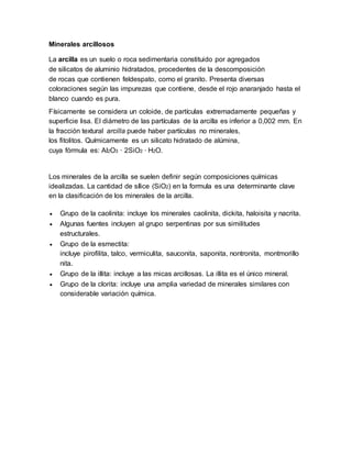 Minerales arcillosos
La arcilla es un suelo o roca sedimentaria constituido por agregados
de silicatos de aluminio hidratados, procedentes de la descomposición
de rocas que contienen feldespato, como el granito. Presenta diversas
coloraciones según las impurezas que contiene, desde el rojo anaranjado hasta el
blanco cuando es pura.
Físicamente se considera un coloide, de partículas extremadamente pequeñas y
superficie lisa. El diámetro de las partículas de la arcilla es inferior a 0,002 mm. En
la fracción textural arcilla puede haber partículas no minerales,
los fitolitos. Químicamente es un silicato hidratado de alúmina,
cuya fórmula es: Al2O3 · 2SiO2 · H2O.
Los minerales de la arcilla se suelen definir según composiciones químicas
idealizadas. La cantidad de sílice (SiO2) en la formula es una determinante clave
en la clasificación de los minerales de la arcilla.
 Grupo de la caolinita: incluye los minerales caolinita, dickita, haloisita y nacrita.
 Algunas fuentes incluyen al grupo serpentinas por sus similitudes
estructurales.
 Grupo de la esmectita:
incluye pirofilita, talco, vermiculita, sauconita, saponita, nontronita, montmorillo
nita.
 Grupo de la illita: incluye a las micas arcillosas. La illita es el único mineral.
 Grupo de la clorita: incluye una amplia variedad de minerales similares con
considerable variación química.
 