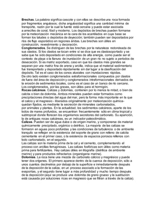 Brechas. La palabra significa cascote y con ellas se describe una roca formada
por fragmentos angulosos; dicha angulosidad significa una cantidad mínima de
transporte, razón por la cual la fuente está cercana y puede estar asociada
a arrecifes de coral, fósil y moderno. Los depósitos de brechas pueden formarse
por la meteorización mecánica en la cara de los acantilados en cuya base se
forman los taludes o depósitos de deyección; también pueden ser depositados por
ríos de flujo esporádico en regiones áridas. Las brechas son útiles en
construcción, revestimiento y decoración.
Conglomerados. Se distinguen de las brechas por la naturaleza redondeada de
sus clastos. Si los clastos se tocan entre sí se dice que es clastosoportado y se
sabe que ha sido depositado en condiciones de alta energía, como puede ser el
contexto de playa o la llanura de inundación de un gran río no sujeto a períodos de
desecación. Si es matriz soportado, caso en que los clastos más grandes se
separan por una matriz fina de arena y arcilla, indica que el material sedimentario
fue transportado y depositado rápidamente sin dar lugar a la clasificación del
depósito. Tal es el caso de los conos aluviales con inundaciones rápidas.
De otro lado existen conglomerados extraformacionales compuestos por clastos
de fuera del área de deposición y conglomerados intraformacionales derivados de
la erosión de sedimentos locales, como es el caso de un banco de río cercano.
Los conglomerados, por las gravas, son útiles para el hormigón.
Rocas calcáreas. Calizas y dolomías, contienen por lo menos la mitad, o bien de
calcita o bien de dolomita. Ambos minerales pueden estar formados como
precipitaciones directas del agua del mar, pero la forma más importante en la que
el calcio y el magnesio - liberados originalmente por meteorización química-
quedan fijados, es mediante la secreción de minerales carbonatados,
por animales y plantas. En la actualidad, los sedimentos calcáreos, aparte de los
lodos de mares profundos, se encuentran frecuentemente sólo en clima tropical y
subtropical donde florecen los organismos secretores del carbonato. Su aparición,
la de antiguas rocas calcáreas, es un indicador paleoclimático.
Calizas. Pueden ser de agua dulce o de origen marino, y componerse de material
químicamente precipitado, orgánico o detrítico. La mayoría de las calizas se
formaron en aguas poco profundas y las condiciones de turbulencia o de ambiente
tranquilo se reflejan en la existencia del soporte de grano con relleno de calcita
cementante en el primer caso, o la existencia de espacios porosos rellenos con
lodo carbonatado, en el segundo.
Las calizas son la materia prima de la cal y el cemento, complementando el
proceso con arcillas ferruginosas. Las calizas fosfóricas son útiles como materia
prima para fertilizantes. Hay calizas útiles en litografía (detrítica de ambiente
marino) y para productos refractarios (organógena marina).
Dolomías. La roca tiene una mezcla de carbonato cálcico y magnésico y puede
tener dos orígenes. El primero aparece dentro de la cuenca de deposición, sólo a
unos cuantos decímetros por debajo de la superficie e inmediatamente después
de la deposición de la caliza, en un proceso asociado a la formación de las
evaporitas, y el segundo tiene lugar a más profundidad y mucho tiempo después
de la deposición (aquí se produce una dolomita de grano grueso y la sustitución
está causada por soluciones ricas en magnesio que se filtran a través de la caliza).
 
