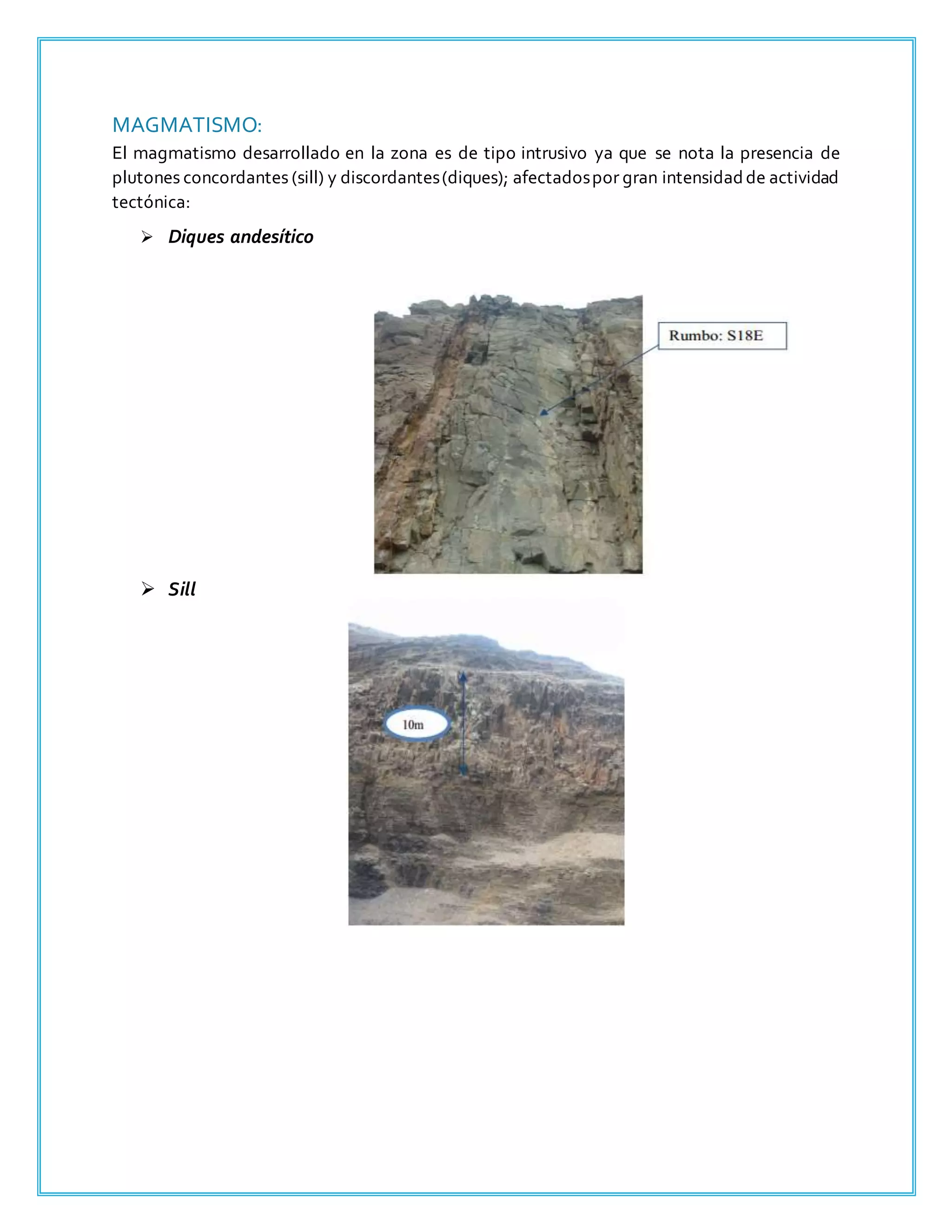 MAGMATISMO:
El magmatismo desarrollado en la zona es de tipo intrusivo ya que se nota la presencia de
plutones concordantes (sill) y discordantes(diques); afectadospor gran intensidadde actividad
tectónica:
 Diques andesítico
 Sill
 