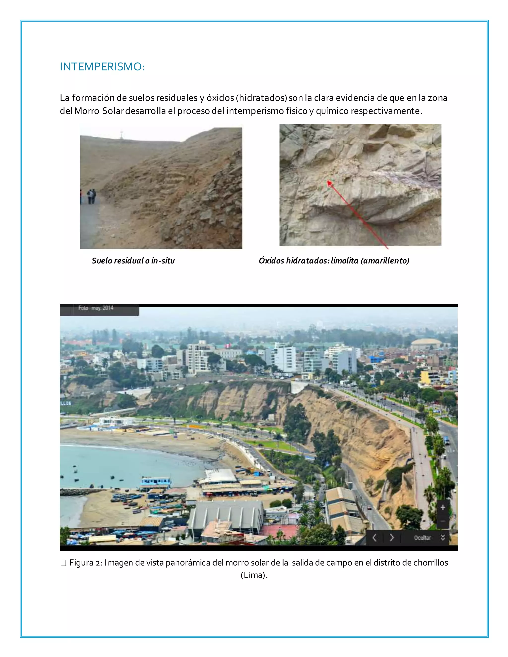 INTEMPERISMO:
La formación de suelos residuales y óxidos (hidratados)son la clara evidencia de que en la zona
delMorro Solardesarrolla el proceso del intemperismo físico y químico respectivamente.
Suelo residual o in-situ Óxidos hidratados:limolita (amarillento)
Figura 2: Imagen de vista panorámica del morro solar de la salida de campo en el distrito de chorrillos
(Lima).
 