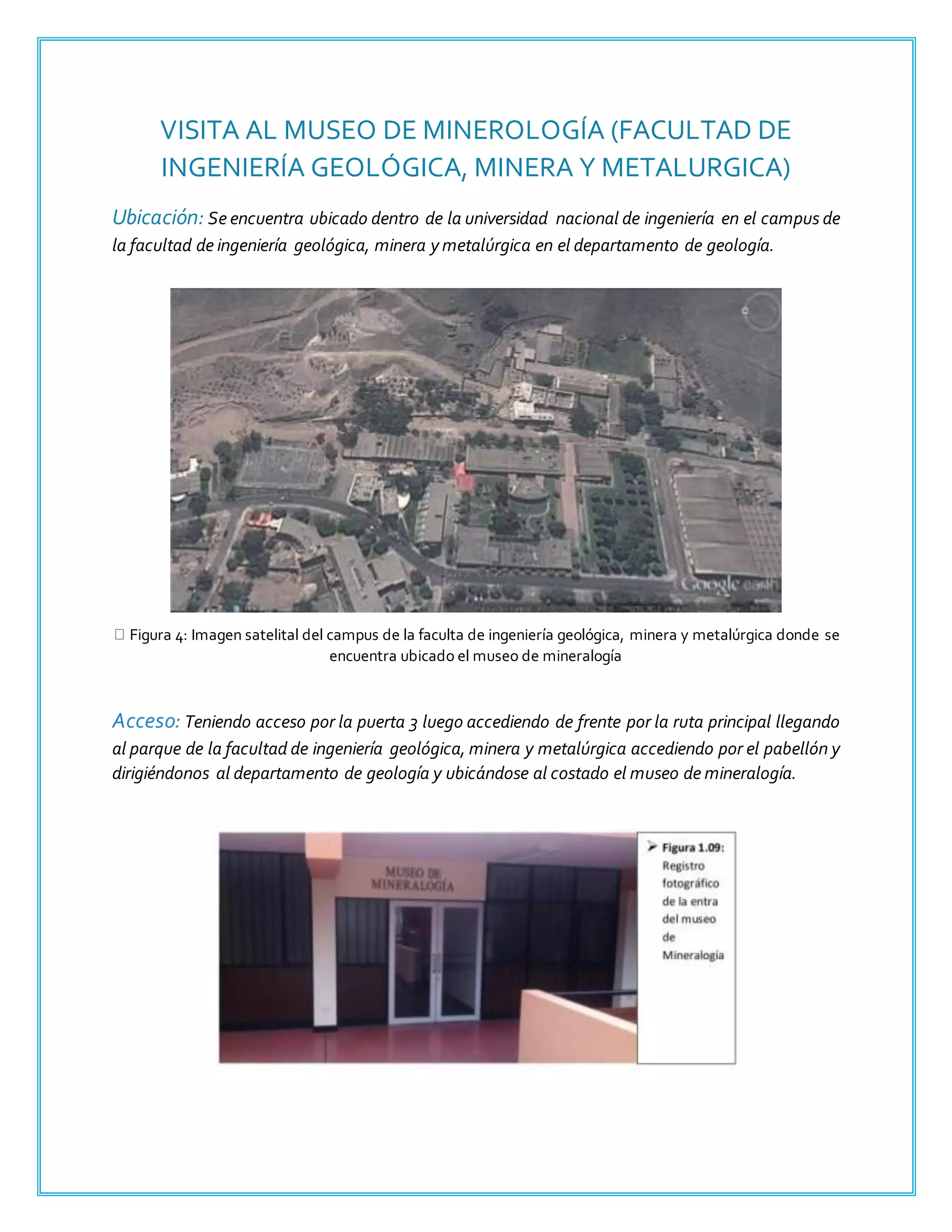 VISITA AL MUSEO DE MINEROLOGÍA (FACULTAD DE
INGENIERÍA GEOLÓGICA, MINERA Y METALURGICA)
Ubicación: Se encuentra ubicado dentro de la universidad nacional de ingeniería en el campus de
la facultad de ingeniería geológica, minera y metalúrgica en el departamento de geología.
Figura 4: Imagen satelital del campus de la faculta de ingeniería geológica, minera y metalúrgica donde se
encuentra ubicado el museo de mineralogía
Acceso: Teniendo acceso por la puerta 3 luego accediendo de frente por la ruta principal llegando
al parque de la facultad de ingeniería geológica, minera y metalúrgica accediendo por el pabellón y
dirigiéndonos al departamento de geología y ubicándose al costado el museo de mineralogía.
 