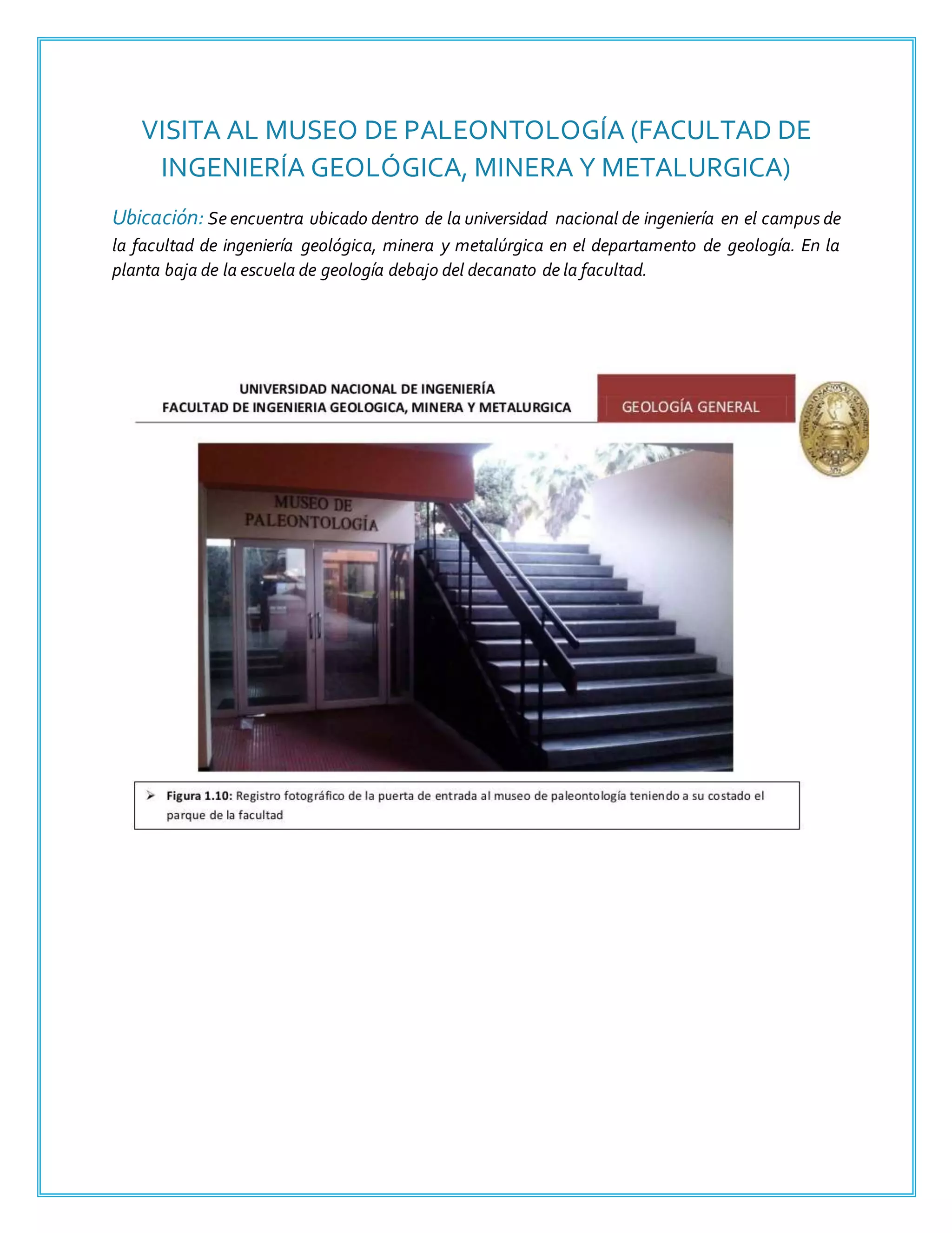 VISITA AL MUSEO DE PALEONTOLOGÍA (FACULTAD DE
INGENIERÍA GEOLÓGICA, MINERA Y METALURGICA)
Ubicación: Se encuentra ubicado dentro de la universidad nacional de ingeniería en el campus de
la facultad de ingeniería geológica, minera y metalúrgica en el departamento de geología. En la
planta baja de la escuela de geología debajo del decanato de la facultad.
 