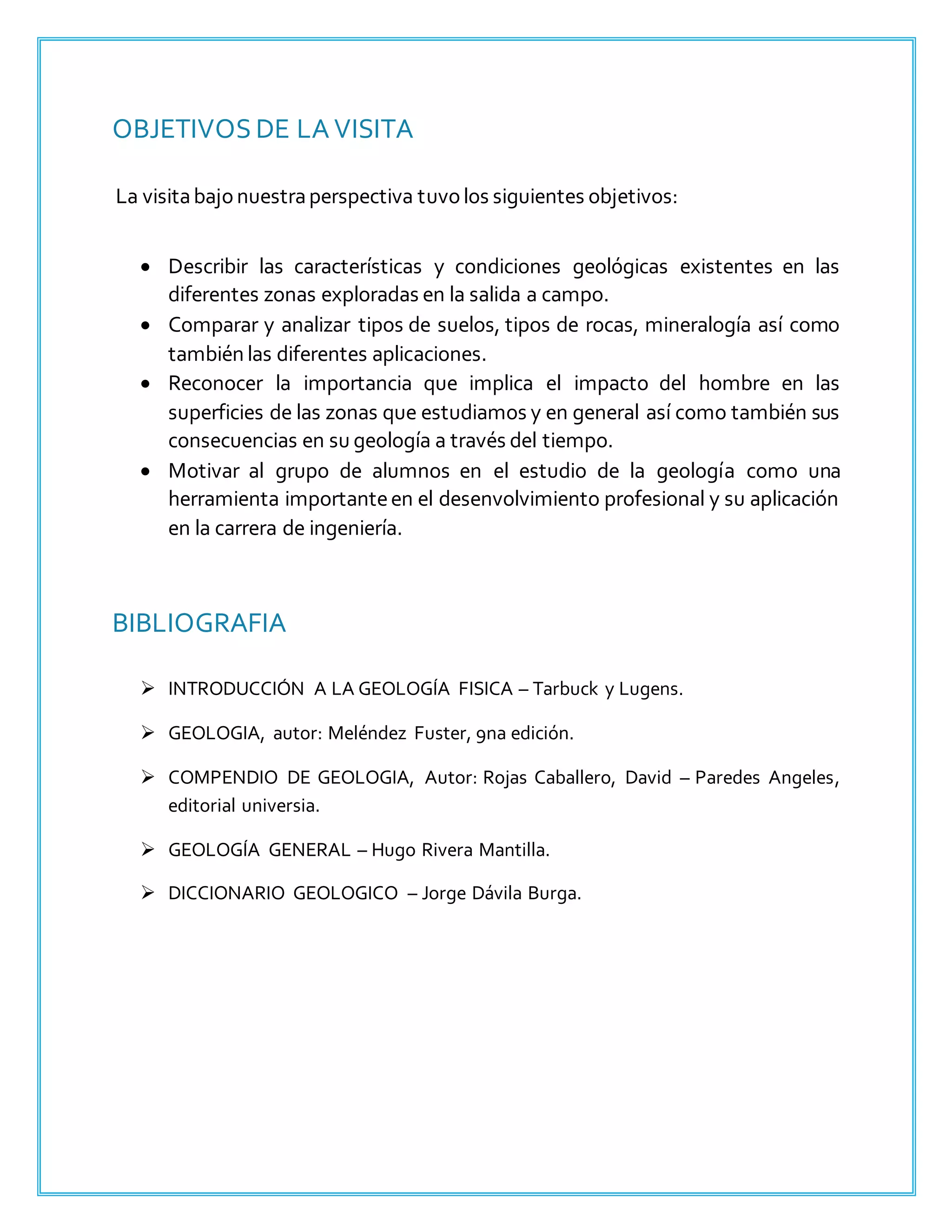 OBJETIVOS DE LA VISITA
La visitabajonuestraperspectiva tuvolos siguientes objetivos:
 Describir las características y condiciones geológicas existentes en las
diferentes zonas exploradas en la salida a campo.
 Comparar y analizar tipos de suelos, tipos de rocas, mineralogía así como
también las diferentes aplicaciones.
 Reconocer la importancia que implica el impacto del hombre en las
superficies de las zonas que estudiamos y en general así como también sus
consecuencias en su geología a través del tiempo.
 Motivar al grupo de alumnos en el estudio de la geología como una
herramienta importanteen el desenvolvimiento profesional y su aplicación
en la carrera de ingeniería.
BIBLIOGRAFIA
 INTRODUCCIÓN A LA GEOLOGÍA FISICA – Tarbuck y Lugens.
 GEOLOGIA, autor: Meléndez Fuster, 9na edición.
 COMPENDIO DE GEOLOGIA, Autor: Rojas Caballero, David – Paredes Angeles,
editorial universia.
 GEOLOGÍA GENERAL – Hugo Rivera Mantilla.
 DICCIONARIO GEOLOGICO – Jorge Dávila Burga.
 