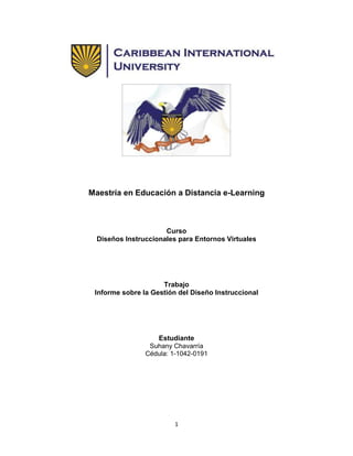 Maestría en Educación a Distancia e-Learning

Curso
Diseños Instruccionales para Entornos Virtuales

Trabajo
Informe sobre la Gestión del Diseño Instruccional

Estudiante
Suhany Chavarría
Cédula: 1-1042-0191

1

 