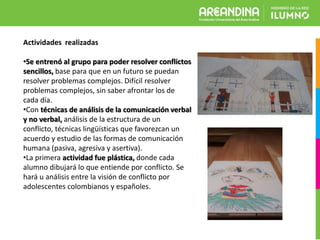 Actividades realizadas
•Se entrenó al grupo para poder resolver conflictos
sencillos, base para que en un futuro se puedan
resolver problemas complejos. Difícil resolver
problemas complejos, sin saber afrontar los de
cada día.
•Con técnicas de análisis de la comunicación verbal
y no verbal, análisis de la estructura de un
conflicto, técnicas lingüísticas que favorezcan un
acuerdo y estudio de las formas de comunicación
humana (pasiva, agresiva y asertiva).
•La primera actividad fue plástica, donde cada
alumno dibujará lo que entiende por conflicto. Se
hará u análisis entre la visión de conflicto por
adolescentes colombianos y españoles.
 