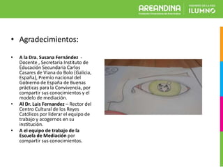 • Agradecimientos:
• A la Dra. Susana Fernández -
Docente , Secretaria Instituto de
Educación Secundaria Carlos
Casares de Viana do Bolo (Galicia,
España), Premio nacional del
Gobierno de España de Buenas
prácticas para la Convivencia, por
compartir sus conocimientos y el
modelo de mediación.
• Al Dr. Luis Fernandez – Rector del
Centro Cultural de los Reyes
Católicos por liderar el equipo de
trabajo y acogernos en su
institución.
• A el equipo de trabajo de la
Escuela de Mediación por
compartir sus conocimientos.
 