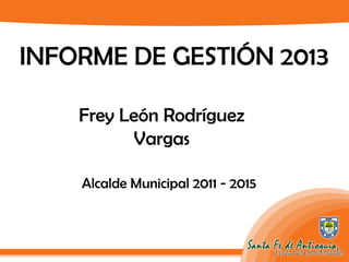 INFORME DE GESTIÓN 2013
Frey León Rodríguez
Vargas
Alcalde Municipal 2011 - 2015
 