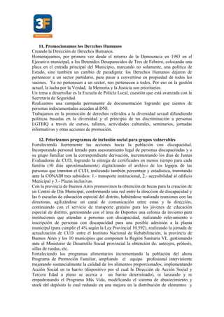11. Promocionamos los Derechos Humanos
Creando la Dirección de Derechos Humanos.
Homenajeamos, por primera vez desde el retorno de la Democracia en 1983 en el
Ejecutivo municipal, a los Detenidos Desaparecidos de Tres de Febrero, colocando una
placa en el entrada principal del Municipio, marcando no solamente, una política de
Estado, sino también un cambio de paradigma: los Derechos Humanos dejaron de
pertenecer a un sector partidario, para pasar a convertirse en propiedad de todos los
vecinos. Ya no pertenecen a un sector, nos pertenecen a todos. Por eso en la gestión
actual, la lucha por la Verdad, la Memoria y la Justicia son prioritarias.
Un tema a desarrollar es la Escuela de Policía Local, cuestión que está avanzada con la
Secretaria de Seguridad.
Realizamos una campaña permanente de documentación logrando que cientos de
personas indocumentadas accedan al DNI.
Trabajamos en la promoción de derechos referidos a la diversidad sexual difundiendo
políticas basadas en la diversidad y el principio de no discriminación a personas
LGTBIQ a través de cursos, talleres, actividades culturales, seminarios, jornadas
informativas y otras acciones de promoción.
12. Priorizamos programas de inclusión social para grupos vulnerables
Fortaleciendo fuertemente las acciones hacia la población con discapacidad.
Incorporando personal letrado para asesoramiento legal de personas discapacitadas y a
su grupo familiar con la correspondiente derivación, incrementando los días de Juntas
Evaluadoras de CUD, logrando la entrega de certificados en menos tiempo para cada
familia (30 días aproximadamente) digitalizando el archivo de los legajos de las
personas que tramitan el CUD, realizando también porcentaje y estadística, tramitando
ante la CONADI tres subsidios: 1.- transporte institucional, 2.- accesibilidad al edificio
Municipal y 3.- Plazas inclusivas.
Con la provincia de Buenos Aires promovimos la obtención de becas para la creación de
un Centro de Día Municipal, conformando una red entre la dirección de discapacidad y
las 6 escuelas de educación especial del distrito, habiéndose realizado reuniones con las
directoras, agilizándose un canal de comunicación entre estas y la dirección,
continuando con el servicio de transporte gratuito para los jóvenes de educación
especial de distrito, gestionando con el área de Deportes una colonia de invierno para
instituciones que atiendan a personas con discapacidad, realizando relevamiento e
inscripción de personas con discapacidad para una posible admisión a la planta
municipal (para cumplir el 4% según la Ley Provincial 10.592), realizando la jornada de
actualización de CUD entre el Instituto Nacional de Rehabilitación, la provincia de
Buenos Aires y los 10 municipios que componen la Región Sanitaria VI, .gestionando
ante el Ministerio de Desarrollo Social provincial la obtención de: anteojos, prótesis,
sillas de ruedas, etc.
Fortaleciendo los programas alimentarios incrementando la población del ahora
Programa de Promoción Familiar, ampliando el equipo profesional interviniente
mejorando sustancialmente la calidad de los alimentos proporcionados, implementando
Acción Social en tu barrio (dispositivo por el cual la Dirección de Acción Social y
Tercera Edad a pleno se acerca a un barrio determinado), re lanzando y re
empadronando el Programa Más Vida, modificando el sistema de abastecimiento y
stock del depósito lo cual redundo en una mejora en la distribución de elementos y
 