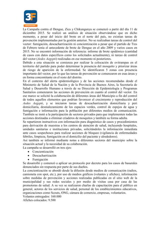 La Campaña contra el Dengue, Zica y Chikungunya se comenzó a partir del día 11 de
diciembre 2015. Se realizó un análisis de situación observándose que en dicho
momento, a pesar del inicio del brote en el norte del país, no existían tareas de
prevención implementadas por la gestión anterior. No se realizaban tareas de control del
vector: fumigación, descacharrización ni concientización a pesar que el partido de Tres
de Febrero tenía el antecedente de brote de Dengue en el año 2009 y varios casos en
2015. No se encontró información de referencia: informe de brote epidémico (cantidad
de casos con datos específicos como los solicitados actualmente), ni tareas de control
del vector (Aedes Aegypti) realizadas en ese momento ni posteriores.
Debido a esta situación se comienza por realizar la colocación de ovitrampas en el
territorio del partido para poder determinar la presencia del mosquito y priorizar áreas
de riesgo de aparición de la enfermedad. Se identificaron 5 zonas con presencia
importante del vector, por lo que las tareas de prevención se comenzaron en esas áreas y
en forma concomitante en el resto del distrito.
En el contexto del alerta epidemiológico y de las acciones recomendadas desde el
Ministerio de Salud de la Nación y de la Provincia de Buenos Aires, la Secretaría de
Salud y Desarrollo Humano a través de su Dirección de Epidemiología y Programas
Sanitarios comenzaron las acciones de prevención en cuanto al control del vector. En
ese marco se solicitó la colaboración de diferentes áreas del Municipio a fin del control
de todos aquellos elementos que podrían favorecer el crecimiento y reproducción del
Aedes Aegypti, y se iniciaron tareas de descacharrización domiciliaria y peri
domiciliaria, desmalezamiento de los espacios verdes, control de espejos de agua y
fumigación e información para la población por diferentes medios de comunicación.
También se instó a la participación de sectores privados para que implementen todas las
acciones destinadas a eliminar criaderos de mosquitos y también su forma adulta.
Se repartieron instructivos con información para diagnóstico de casos y procedimientos
para derivación de muestras a los centros de atención de salud, incluyendo hospitales,
unidades sanitarias e instituciones privadas, solicitándoles la información inmediata
ante casos sospechosos para realizar acciones de bloqueo (vigilancia de enfermedades
febriles, limpieza, fumigación en el domicilio del paciente y alrededores).
Así también se informó mediante notas a diferentes sectores del municipio sobre la
situación actual y la necesidad de su colaboración.
La campaña se desarrolló en tres ejes:
 Concientización
 Descacharrización
 Fumigación
Se desarrolló y comenzó a aplicar un protocolo por decreto para los casos de basurales
denunciados sin respuesta por parte de sus dueños.
La concientización se abordó desde la difusión desde medios de comunicación (radios,
camioneta con spot, etc.), por uso de medios gráficos (volantes y afiches), información
sobre medidas de prevención y acciones realizadas publicadas en el sitio web de la
municipalidad y sus redes sociales y por medio de visitas casa por casa de las
promotoras de salud. A su vez se realizaron charlas de capacitación para el público en
general, actores de los servicios de salud, personal de los establecimientos educativos,
organizaciones como Scouts, ONG, cámara de comercio, empresas, voluntarios.
Volantes entregados: 160.000
Afiches colocados: 9.500
 