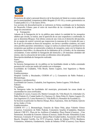 Promotoras de salud y personal directivo de la Secretaría de Salud en eventos realizados
por la municipalidad; competencia doble Bragado (31-01-16) y evento gastronómico en
Ciudad jardín (12 y 13 de marzo 2016).
Las acciones de descacharrización se realizaron en forma coordinada con la Secretaría
de Desarrollo Urbano, para el retiro de inservibles de las viviendas de la población
luego de concientizar.
 Fumigación:
Además de la fumigación de la vía pública para reducir la cantidad de los mosquitos
adultos que circula, se realiza, ante la aparición de un caso sospechoso o confirmado, lo
que se denomina Bloqueo. Este último consta de una visita en el domicilio del paciente,
de un equipo de control vectorial que inspecciona la manzana de la vivienda del caso y
las 8 que la circundan en busca de mosquitos, sus larvas o posibles criaderos, así como
otros posibles pacientes sintomáticos. Luego se realiza el control focal y perifocal de los
recipientes que podrían ser potenciales criaderos de mosquitos, junto con la limpieza de
recipientes inservibles y la educación de los habitantes de la vivienda y de las manzanas
circundantes. Como también la fumigación del domicilio y 20 manzanas alrededor del
mismo, más la colocación de larvicidas en diferentes sitios del partido.
Descripción detallada de fumigación realizada:
Enero:
Vía pública:
Se hicieron fumigaciones de vía pública en las localidades donde se había constatado
presencia del vector por medio del estudio con ovitrampas.
Localidades de Ciudadela, Villa Bosch, Santos Lugares, José Ingenieros y Martín
Coronado.
Establecimientos:
Hospital Carrillo y Bocalandro, CEDEM nª1 y 2, Cementerio de Pablo Podestá y
Bromatología.
Bloqueos y peridomicilios:
Localidades de Caseros, Ciudadela, José Ingenieros, Santos Lugares, Villa Bosch.
Febrero:
Vía pública:
Se fumigaron todas las localidades del municipio, priorizando las zonas donde se
encontraban los casos notificados.
Ciudadela (6 veces), Caseros (6), Martín Coronado (4), Villa Bosch (3), Libertador (3),
Pablo Podestá (3), Ciudad Jardín (3), Churruca (2), Sáenz Peña (2), Santos Lugares (2),
José Ingenieros (2), Loma Hermosa (1), Villa Raffo (1), Remedios de Escalada (1).
Se hicieron en particular los Barrios Derqui, Rizo, Esperanza, Altos de Podestá, Ejército
de los Andes y Evita.
Establecimientos:
CEDEM N°1 y 2, Bromatología, Estación de Sáenz Peña, plaza Valentín Gómez
(Caseros), Cementerio de Pablo Podestá, Cementerio Israelita (Ciudadela), Depósito
Judicial, CMI Nº1, Plaza de los Astilleros (Ciudadela), Plaza Pineral (Caseros), , Cine
Paramount, Sociedad de Fomento Alianza (Caseros), Jardín Privado Almendrita (Loma
Hermosa), Comisaría 4º (Caseros), Iglesia Plate (Ciudad Jardín), Asociación ASI (Villa
Bosch), Hospital Carrillo, Esc Nº15 (Caseros), Jardín de Infantes Nº914, Bomberos
Voluntarios, Infantería, Gendarmería, Jardín de Infantes Nº905 (Caseros), Casa Museo
 