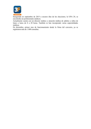 Inaugurada en septiembre de 2015 a escasos días de las elecciones, la UPA 24, se
encontraba sin profesionales médicos.
Actualmente cuenta con un director médico y atención médica de adultos y niños de
lunes a lunes de 8 a 20 horas. También se han incorporado varias especialidades
médicas.
En diciembre, primer mes de funcionamiento desde la firma del convenio, ya se
registraron más de 1.800 consultas.
 