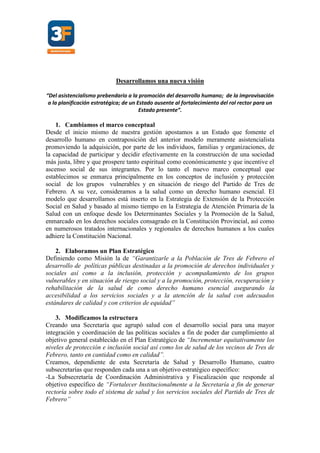Desarrollamos una nueva visión
“Del asistencialismo prebendario a la promoción del desarrollo humano; de la improvisación
a la planificación estratégica; de un Estado ausente al fortalecimiento del rol rector para un
Estado presente”.
1. Cambiamos el marco conceptual
Desde el inicio mismo de nuestra gestión apostamos a un Estado que fomente el
desarrollo humano en contraposición del anterior modelo meramente asistencialista
promoviendo la adquisición, por parte de los individuos, familias y organizaciones, de
la capacidad de participar y decidir efectivamente en la construcción de una sociedad
más justa, libre y que prospere tanto espiritual como económicamente y que incentive el
ascenso social de sus integrantes. Por lo tanto el nuevo marco conceptual que
establecimos se enmarca principalmente en los conceptos de inclusión y protección
social de los grupos vulnerables y en situación de riesgo del Partido de Tres de
Febrero. A su vez, consideramos a la salud como un derecho humano esencial. El
modelo que desarrollamos está inserto en la Estrategia de Extensión de la Protección
Social en Salud y basado al mismo tiempo en la Estrategia de Atención Primaria de la
Salud con un enfoque desde los Determinantes Sociales y la Promoción de la Salud,
enmarcado en los derechos sociales consagrado en la Constitución Provincial, así como
en numerosos tratados internacionales y regionales de derechos humanos a los cuales
adhiere la Constitución Nacional.
2. Elaboramos un Plan Estratégico
Definiendo como Misión la de “Garantizarle a la Población de Tres de Febrero el
desarrollo de políticas públicas destinadas a la promoción de derechos individuales y
sociales así como a la inclusión, protección y acompañamiento de los grupos
vulnerables y en situación de riesgo social y a la promoción, protección, recuperación y
rehabilitación de la salud de como derecho humano esencial asegurando la
accesibilidad a los servicios sociales y a la atención de la salud con adecuados
estándares de calidad y con criterios de equidad”
3. Modificamos la estructura
Creando una Secretaría que agrupó salud con el desarrollo social para una mayor
integración y coordinación de las políticas sociales a fin de poder dar cumplimiento al
objetivo general establecido en el Plan Estratégico de “Incrementar equitativamente los
niveles de protección e inclusión social así como los de salud de los vecinos de Tres de
Febrero, tanto en cantidad como en calidad”.
Creamos, dependiente de esta Secretaría de Salud y Desarrollo Humano, cuatro
subsecretarías que responden cada una a un objetivo estratégico específico:
-La Subsecretaría de Coordinación Administrativa y Fiscalización que responde al
objetivo específico de “Fortalecer Institucionalmente a la Secretaría a fin de generar
rectoría sobre todo el sistema de salud y los servicios sociales del Partido de Tres de
Febrero”
 