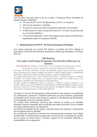 Con los datos relevados hasta el día de la fecha, el Programa Plazas Saludables ha
logrado detectar e identificar:
 277 casos de H.T.A (212 de Hipertensión y 65 de T.A. limítrofe).
 449 casos de sobrepeso u obesidad.
 49 casos de vecinos con valores de glucemia superiores a los normales.
 19 detecciones de valores de glucemia mayores a 110 mg/% en personas que
no se conocían diabéticos.
 170 personas fidelizadas a través del programa para realizar actividad física
regularmente según el cronograma ofrecido.
7. Implementamos el SEM 3F –Servicio de Emergencia Municipal-
Una noticia aparecida en el portal SM Noticias en Octubre del 2015 reflejaba la
gravedad de la situación del sistema de emergencias médicas que heredamos. La Noticia
decía así:
SM Noticias
Una mujer murió luego de agonizar sin atención médica por 40
minutos
Tres De Febrero/ el Martes, 20 Oct 2015 15:44 /Comentarios desactivados en Una
mujer murió luego de agonizar sin atención médica por 40 minutos
Una mujer de 50 años murió hoy, en horas del mediodía, luego de que la moto en la viajaba
fuera envestida por un camión mosquito proveniente de Brasil. Según testigos, la ambulancia
tardó más de 40 minutos en llegar al lugar, tiempo en el que la víctima falleció.
El episodio fatal ocurrió hoy, sobre avenida Perón frente a la fábrica Peugeot, en Martín
Coronado. La víctima viajaba junto a un hombre, quien resultó con heridas graves y fue
trasladado al hospital Carlos Bocalandro, de Loma Hermosa.
Al lugar arribaron rápidamente efectivos policiales y bomberos, quienes asistieron a los
heridos. Minutos antes que la ambulancia contratada por el Municipio llegara al lugar, se hizo
presente un móvil de la Cruz Roja que arribó desde la localidad de Santos Lugares. Fueron
ellos quienes constataron que la víctima había fallecido.
Al asumir, el servicio de Emergencias estaba dividido en dos empresas con problemas
de coordinación y prestación y totalmente deficiente con graves demoras, presentando
un promedio de 45 minutos como tiempo de respuesta y con llamados que directamente
no se respondían como en el ejemplo anterior.
No existían líneas telefónicas exclusivas para solicitar un auxilio y las llamadas
entraban al mismo conmutador que era utilizado para toda la Secretaría. Solo se contaba
con cuatro radiooperadores sin capacitación.
Se recibían un promedio de diez quejas y reclamos diarios por tardanzas o directamente
por no respuesta ante las llamadas.
En el primer año de gestión se realizaron las transformaciones necesarias con el objeto
de desarrollar la infraestructura necesaria para la atención de las demandas de auxilios
de los vecinos en forma eficaz y eficiente. Algunos de los resultados obtenidos, y
comprobables, son las siguientes:
 