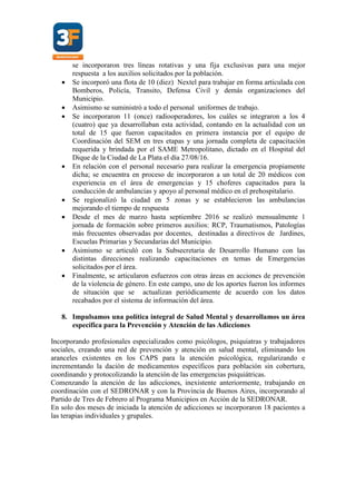 se incorporaron tres líneas rotativas y una fija exclusivas para una mejor
respuesta a los auxilios solicitados por la población.
 Se incorporó una flota de 10 (diez) Nextel para trabajar en forma articulada con
Bomberos, Policía, Transito, Defensa Civil y demás organizaciones del
Municipio.
 Asimismo se suministró a todo el personal uniformes de trabajo.
 Se incorporaron 11 (once) radiooperadores, los cuáles se integraron a los 4
(cuatro) que ya desarrollaban esta actividad, contando en la actualidad con un
total de 15 que fueron capacitados en primera instancia por el equipo de
Coordinación del SEM en tres etapas y una jornada completa de capacitación
requerida y brindada por el SAME Metropolitano, dictado en el Hospital del
Dique de la Ciudad de La Plata el día 27/08/16.
 En relación con el personal necesario para realizar la emergencia propiamente
dicha; se encuentra en proceso de incorporaron a un total de 20 médicos con
experiencia en el área de emergencias y 15 choferes capacitados para la
conducción de ambulancias y apoyo al personal médico en el prehospitalario.
 Se regionalizó la ciudad en 5 zonas y se establecieron las ambulancias
mejorando el tiempo de respuesta
 Desde el mes de marzo hasta septiembre 2016 se realizó mensualmente 1
jornada de formación sobre primeros auxilios: RCP, Traumatismos, Patologías
más frecuentes observadas por docentes, destinadas a directivos de Jardines,
Escuelas Primarias y Secundarias del Municipio.
 Asimismo se articuló con la Subsecretaria de Desarrollo Humano con las
distintas direcciones realizando capacitaciones en temas de Emergencias
solicitados por el área.
 Finalmente, se articularon esfuerzos con otras áreas en acciones de prevención
de la violencia de género. En este campo, uno de los aportes fueron los informes
de situación que se actualizan periódicamente de acuerdo con los datos
recabados por el sistema de información del área.
8. Impulsamos una política integral de Salud Mental y desarrollamos un área
específica para la Prevención y Atención de las Adicciones
Incorporando profesionales especializados como psicólogos, psiquiatras y trabajadores
sociales, creando una red de prevención y atención en salud mental, eliminando los
aranceles existentes en los CAPS para la atención psicológica, regularizando e
incrementando la dación de medicamentos específicos para población sin cobertura,
coordinando y protocolizando la atención de las emergencias psiquiátricas.
Comenzando la atención de las adicciones, inexistente anteriormente, trabajando en
coordinación con el SEDRONAR y con la Provincia de Buenos Aires, incorporando al
Partido de Tres de Febrero al Programa Municipios en Acción de la SEDRONAR.
En solo dos meses de iniciada la atención de adicciones se incorporaron 18 pacientes a
las terapias individuales y grupales.
 