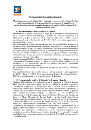 Promovimos derechos sociales postergados
“De un Estado ausente ante las injusticias e inequidades a una promoción activa de derechos
sociales, de una situación de desprotección social, al incremento de las políticas de
protección social para las personas y familias vulnerables; de la exclusión al desarrollo de
políticas de inclusión social”
9. Desarrollamos una política integral de Género
Transformando la antigua Dirección de la Mujer que al momento de asumir se ubicaba
en el 3er. Piso del Edificio Principal y contaba con solo una profesional y 6
administrativas y por lo tanto no había asistencia profesional, no había demanda
espontánea, el horario de atención era de 7.30 a 13.30 y no había seguimiento ni
supervisión de los casos.
La transformación se realizó construyendo un Centro Integral de la Mujer ubicado en la
Subsecretaría de Desarrollo Humano, creando un Refugio para Víctimas de Violencia
dentro del Distrito de Tres de Febrero, conformando un equipo interdisciplinario con
psicólogos, abogados, trabajadores sociales y administrativos, ampliando el horario de
atención, asesorando, acompañando y brindando un seguimiento legal y psicológico
relacionado con violencia de género, por demanda espontánea o por derivaciones de
instituciones públicas y/o privadas.
Además se organizó la Mesa Local sobre Violencia Familiar, con el fin de crear una red
de asistencia a víctimas de violencia y establecer la ruta crítica en los casos extremos.
Participan en ella representantes del los tres poderes del Estado, instituciones
intermedias y la Comisaría de la Mujer.
Se realizaron diversos talleres de promoción de derechos en escuelas y diferentes
instituciones.
Esta transformación se verificó en los casos de violencia atendidos y con seguimiento:
del 10/12/15 hasta el 15/01/2016: no hubo demanda de casos de violencia. Desde el
18/01/2016 a noviembre de 2016 se notificaron más de 400 casos.
10. Fortalecimos las políticas de Infancia Adolescencia y Familia
Mudando la Dirección del sitio inadecuado en que se encontraba, al edificio de Urquiza
4465, Caseros, acondicionado acorde con las necesidades de atención; firmando el
convenio con la provincia de Buenos Aires para la creación del Servicio Local de
Protección y Promoción de Derechos de Niñas, Niños y Adolescentes; conformando el
Consejo local junto con la la Casa de Justicia, Patrocinio Jurídico Gratuito, Juzgado de
Paz, Secretaría de Cultura, Secretaría de Educación y con las Direcciones
pertenecientes a la Subsecretaría de Desarrollo Humano (Dirección de Políticas de
Género y Mujer, Dirección de Tercera Edad y Acción Social, Dirección de
Discapacidad), articulando además para conformar en el distrito una red de infancia con
el Centro de Referencia, Centro de Prevención de Adicciones, Servicio Zonal de
Promoción y Protección de los Derechos del NNyA, Dirección de Juventud.
Coordinación del Programa Envión, sumado profesionales y organizándonos en 4
equipos: admisión (integrado por abogado/a, psicólogo/a y trabajador/a social), niñez
(integrado por psicólogo/a y trabajador/a social), adolescencia (psicólogo/a y
trabajador/a social) y fortalecimiento familiar (psicólogo/a y trabajador/a social),
ampliado los días y horarios de admisión tanto en la sede de la DIAF como en territorio
(Loma Hermosa).
 