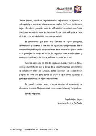Somos jóvenes, socialistas, republicanos/as, defendemos la igualdad, la
solidaridad y la justicia social queremos un modelo de Estado de Bienestar
capaz de ofrecer garantías ante las dificultades ciudadanas, un Estado
fuerte que no quiebre ante las presiones de las y los poderosos; y como
defensores de tales principios tenemos que actuar.
El compromiso que tiene esta Ejecutiva es seguir trabajando,
reivindicando y subiendo la voz ante las injusticias y desigualdades. Ese es
nuestro compromiso pero sé que también es el vuestro, así que os animo
a la participación activa en todas las organizaciones, movilizaciones y
convocatorias de espacios donde podamos hacernos escuchar.
Además, este año, es año de elecciones. Europa vuelve a darnos
una oportunidad para que a través de la socialdemocracia demostremos
la solidaridad entre los Estados, donde coexistan las características
propias de cada cual pero donde se crezca a igual ritmo, ayudando a
fortalecer economías sin dejar a nadie detrás.
Es grande nuestra tarea, y como siempre el movimiento se
demuestra andando. No paremos de caminar compañeras y compañeros.
Salud y República.
Ángela López Vargas
Secretaria General JSA Sevilla

COMISIÓN EJECUTIVA PROVINCIAL | INFORME DE GESTIÓN

 