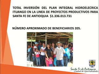 TOTAL INVERSIÓN DEL PLAN INTEGRAL HIDROELECRICA
ITUANGO EN LA LINEA DE PROYECTOS PRODUCTIVOS PARA
SANTA FE DE ANTIOQUIA $1.336.013.731
NÚMERO APROXIMADO DE BENEFICIARIOS 205.
 