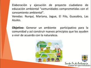 Elaboración y ejecución de proyecto ciudadano de
educación ambiental "comunidades comprometidas con el
saneamiento ambiental".
Veredas: Nurquí, Mariana, Jague, El Filo, Guasabra, Las
Azules.
Objetivo: Generar un ambiente participativo para la
comunidad y así construir nuevos principios que los ayuden
a vivir de acuerdo con la naturaleza.
 