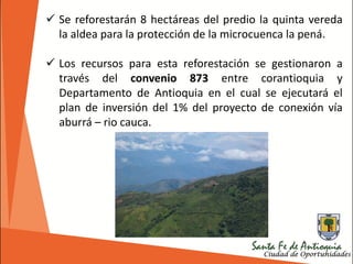  Se reforestarán 8 hectáreas del predio la quinta vereda
la aldea para la protección de la microcuenca la pená.
 Los recursos para esta reforestación se gestionaron a
través del convenio 873 entre corantioquia y
Departamento de Antioquia en el cual se ejecutará el
plan de inversión del 1% del proyecto de conexión vía
aburrá – rio cauca.
 
