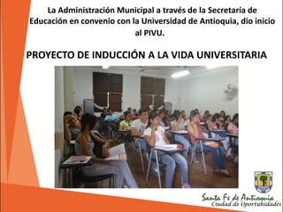 La Administración Municipal a través de la Secretaría de
Educación en convenio con la Universidad de Antioquia, dio inicio
al PIVU.
PROYECTO DE INDUCCIÓN A LA VIDA UNIVERSITARIA
 