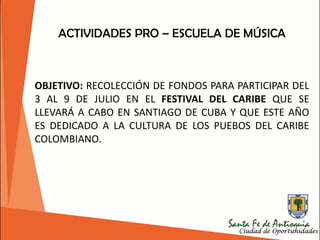 OBJETIVO: RECOLECCIÓN DE FONDOS PARA PARTICIPAR DEL
3 AL 9 DE JULIO EN EL FESTIVAL DEL CARIBE QUE SE
LLEVARÁ A CABO EN SANTIAGO DE CUBA Y QUE ESTE AÑO
ES DEDICADO A LA CULTURA DE LOS PUEBOS DEL CARIBE
COLOMBIANO.
ACTIVIDADES PRO – ESCUELA DE MÚSICA
 